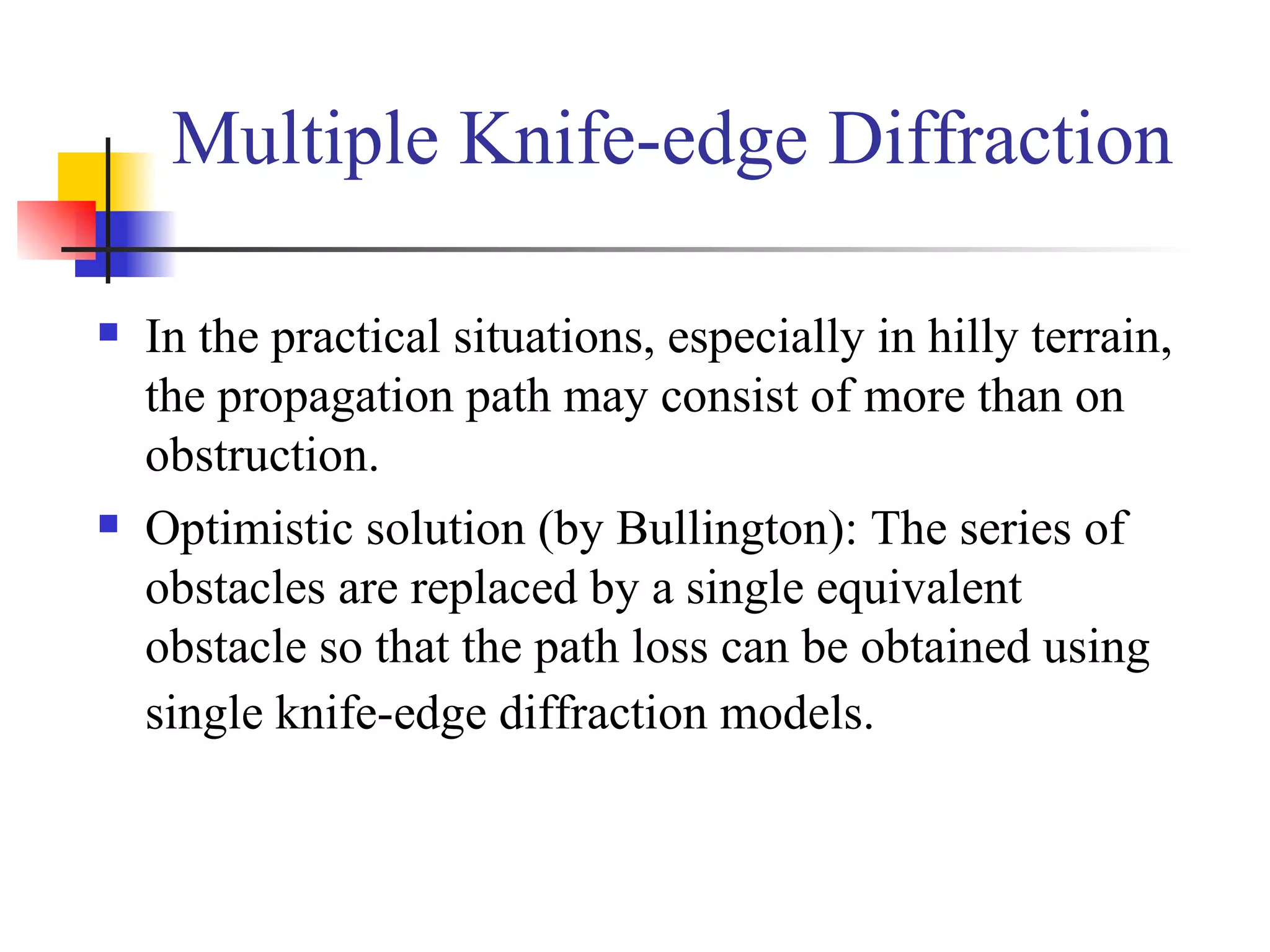 Multiple Knife-edge Diffraction In the practical situations, especially in hilly terrain, the propagation path may consist of more than on obstruction. Optimistic solution (by Bullington): The series of obstacles are replaced by a single equivalent obstacle so that the path loss can be obtained using single knife-edge diffraction models.   
