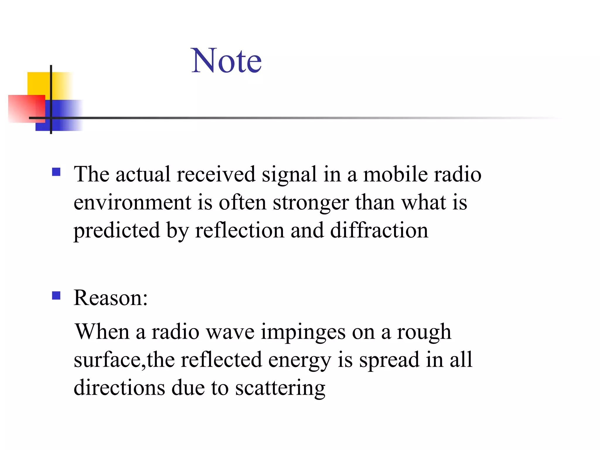 Note The actual received signal in a mobile radio environment is often stronger than what is predicted by reflection and diffraction Reason: When a radio wave impinges on a rough surface,the reflected energy is spread in all directions due to scattering 