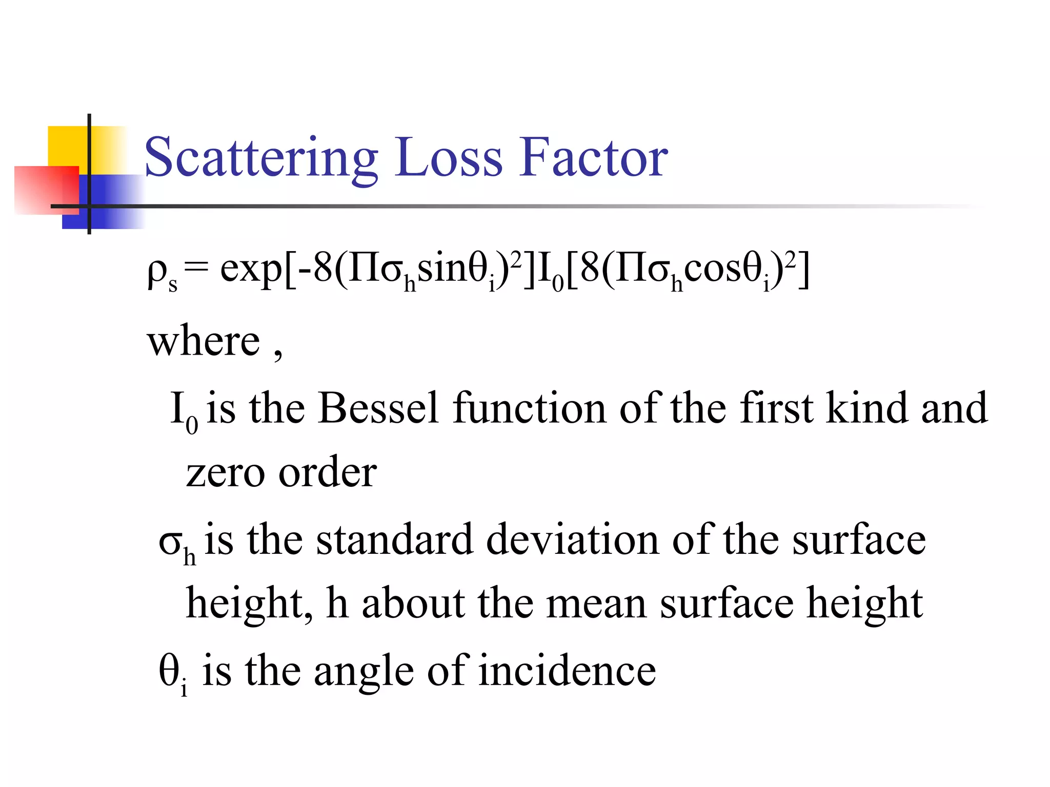 Scattering Loss Factor ρ s  = exp[-8(Πσ h sinθ i ) 2 ]I 0 [8(Πσ h cosθ i ) 2 ] where , I 0  is the Bessel function of the first kind and zero order σ h  is the standard deviation of the surface height, h about the mean surface height θ i  is the angle of incidence 
