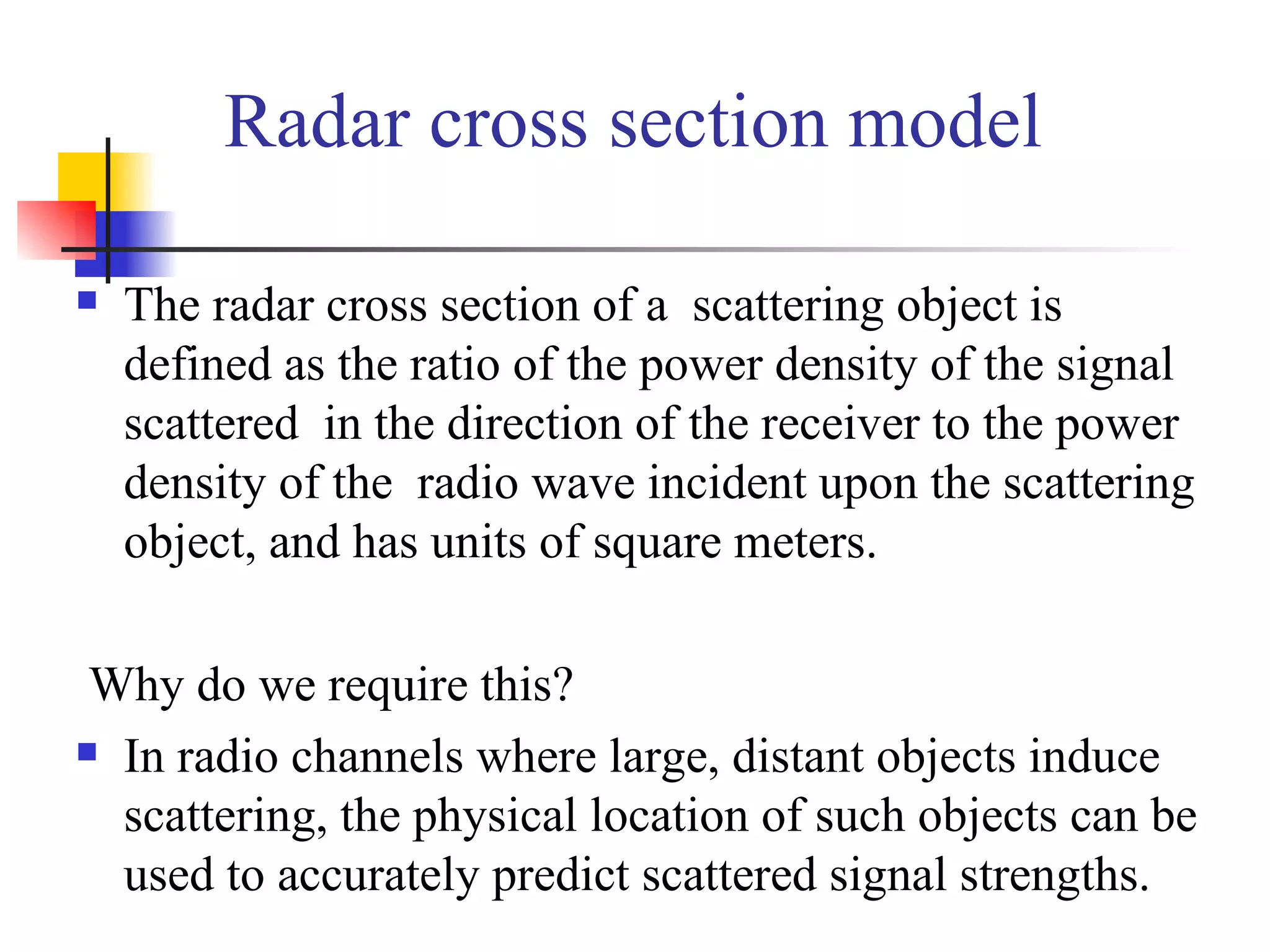 Radar cross section model The radar cross section of a  scattering object is defined as the ratio of the power density of the signal scattered  in the direction of the receiver to the power density of the  radio wave incident upon the scattering object, and has units of square meters.   Why do we require this? In radio channels where large, distant objects induce scattering, the physical location of such objects can be used to accurately predict scattered signal strengths. 