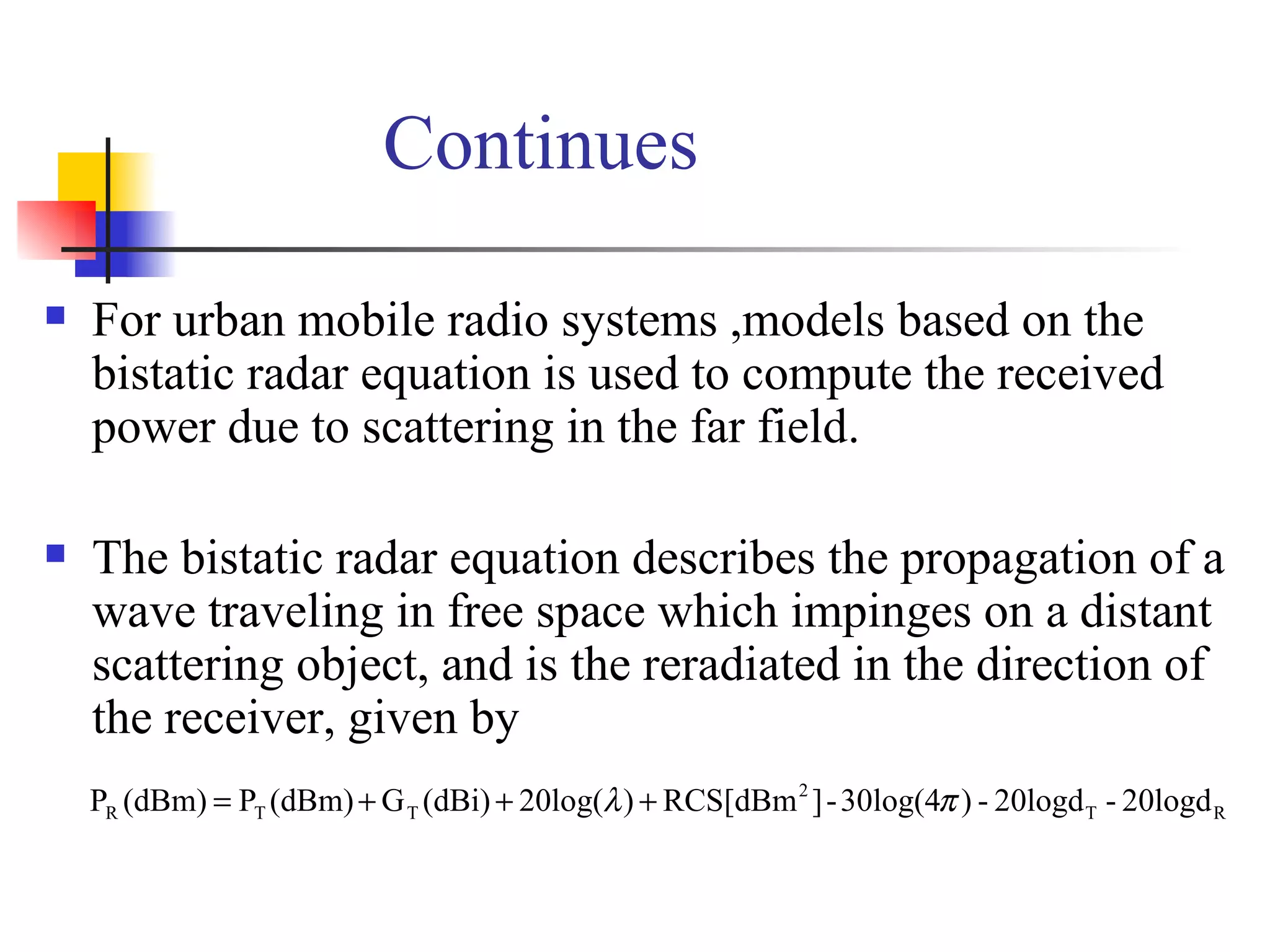 Continues For urban mobile radio systems ,models based on the bistatic radar equation is used to compute the received power due to scattering in the far field. The bistatic radar equation describes the propagation of a wave traveling in free space which impinges on a distant scattering object, and is the reradiated in the direction of the receiver, given by  