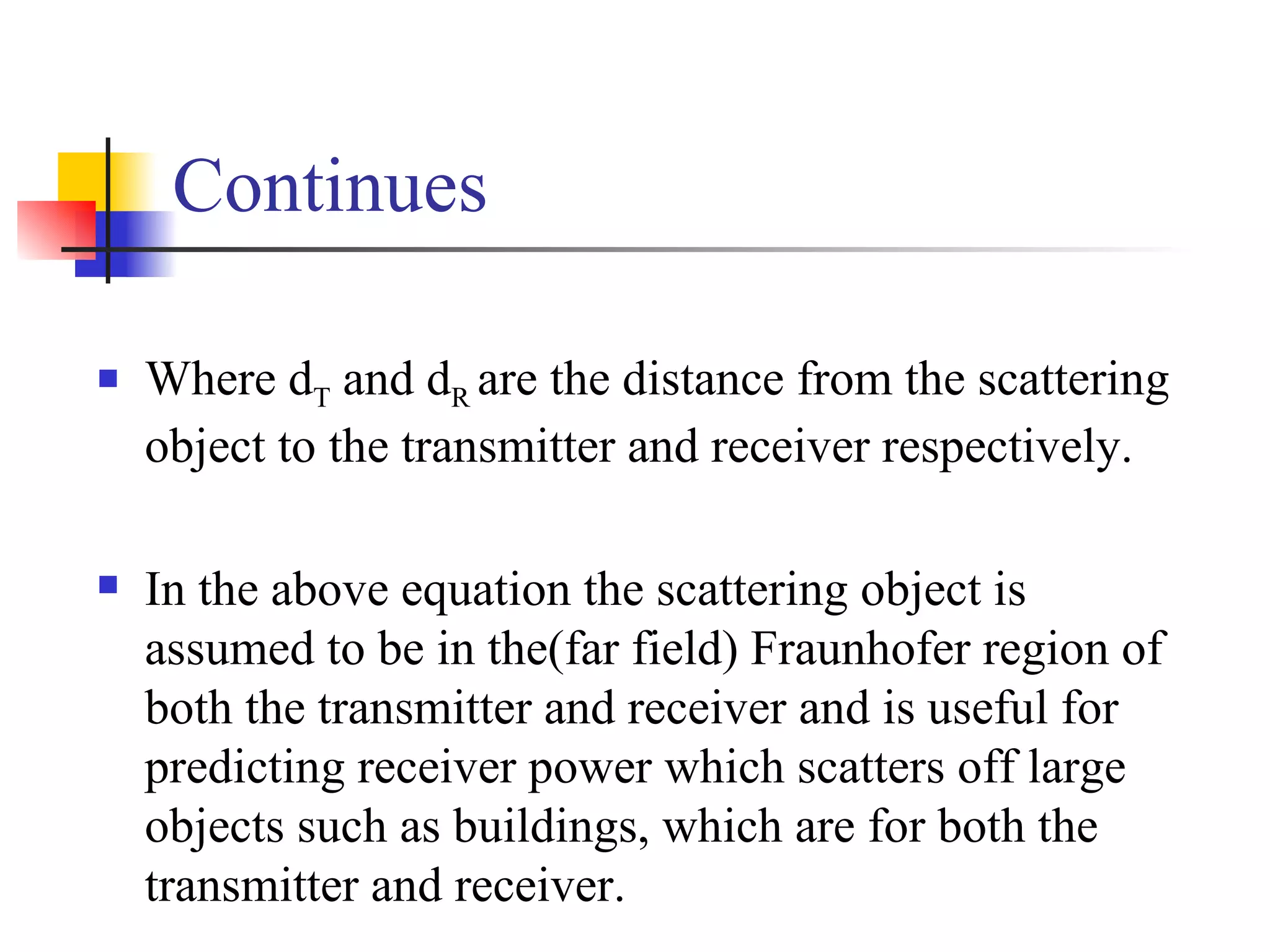 Continues Where d T  and d R  are the distance from the scattering object to the transmitter and receiver respectively. In the above equation the scattering object is assumed to be in the(far field) Fraunhofer region of both the transmitter and receiver and is useful for predicting receiver power which scatters off large objects such as buildings, which are for both the transmitter and receiver. 