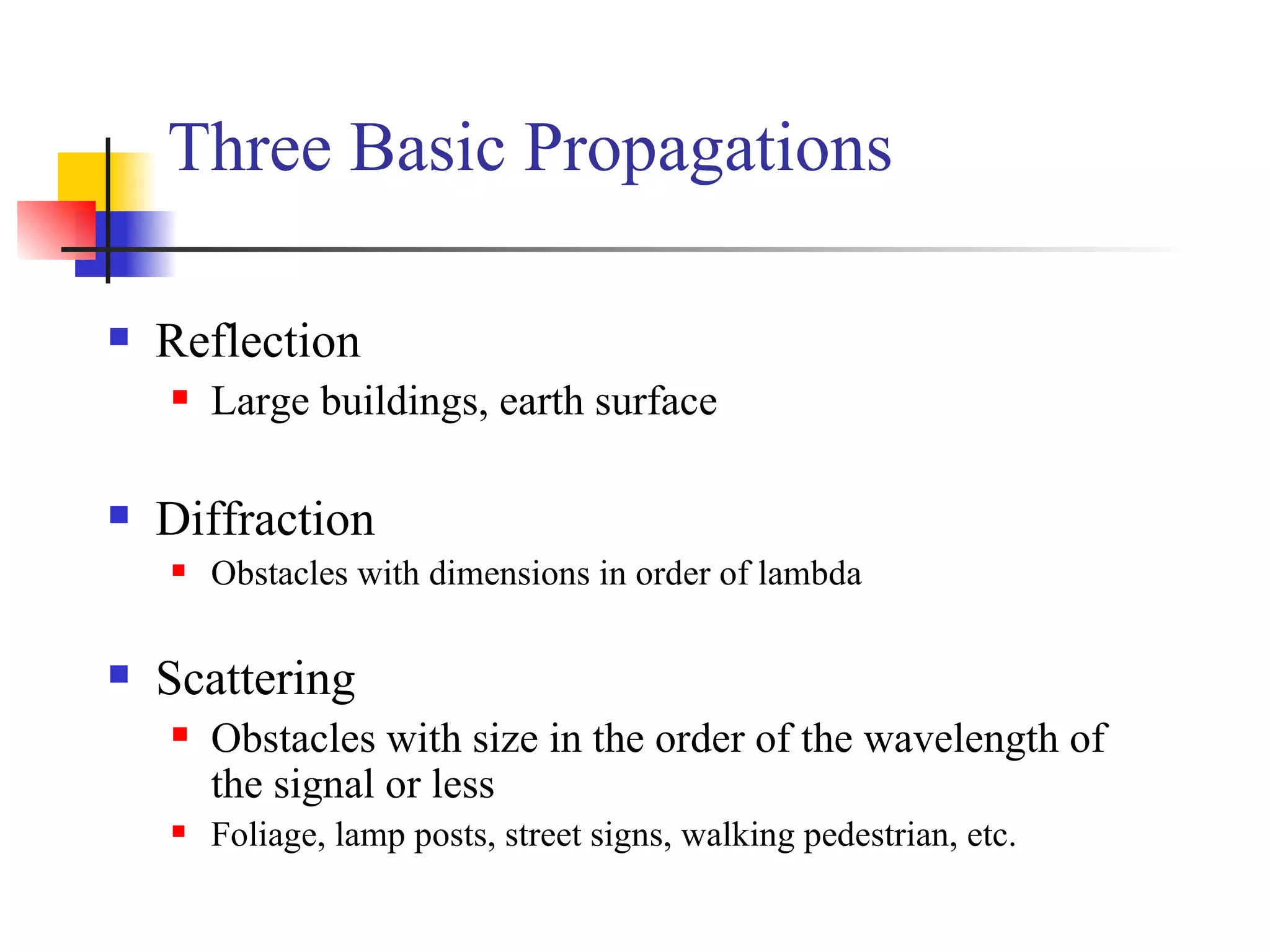 Reflection Large buildings, earth surface Diffraction Obstacles with dimensions in order of lambda Scattering  Obstacles with size in the order of the wavelength of the signal or less  Foliage, lamp posts, street signs, walking pedestrian, etc. Three Basic Propagations 