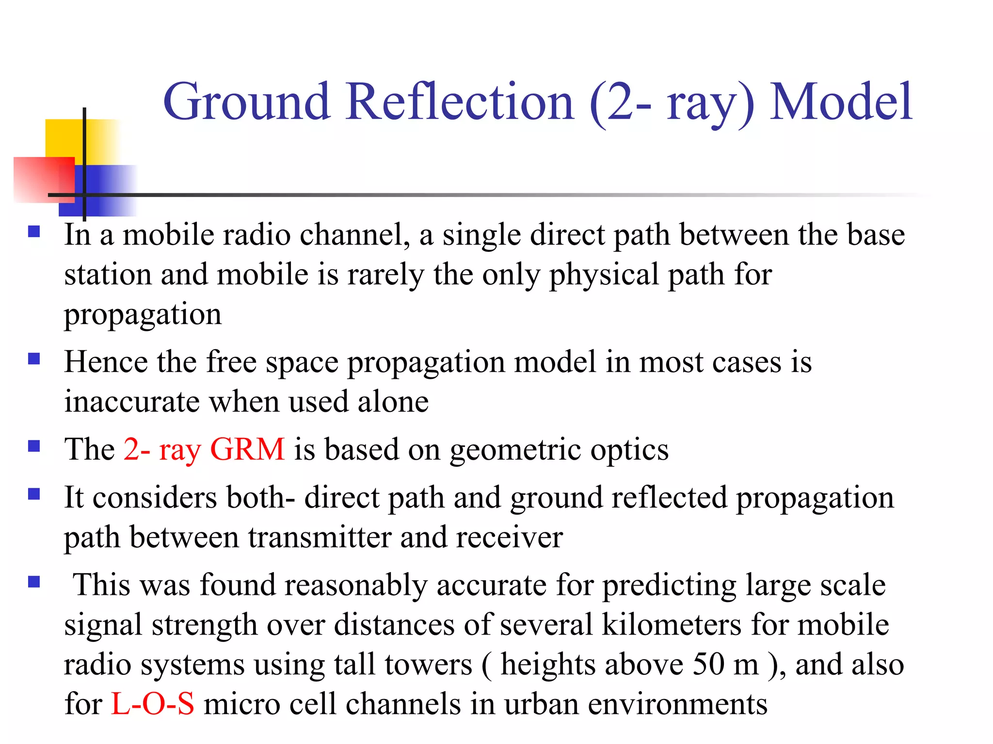 Ground Reflection (2- ray) Model In a mobile radio channel, a single direct path between the base station and mobile is rarely the only physical path for propagation Hence the free space propagation model in most cases is inaccurate when used alone The  2- ray GRM  is based on geometric optics It considers both- direct path and ground reflected propagation path between transmitter and receiver This was found reasonably accurate for predicting large scale signal strength over distances of several kilometers for mobile radio systems using tall towers ( heights above 50 m ), and also for  L-O-S  micro cell channels in urban environments 