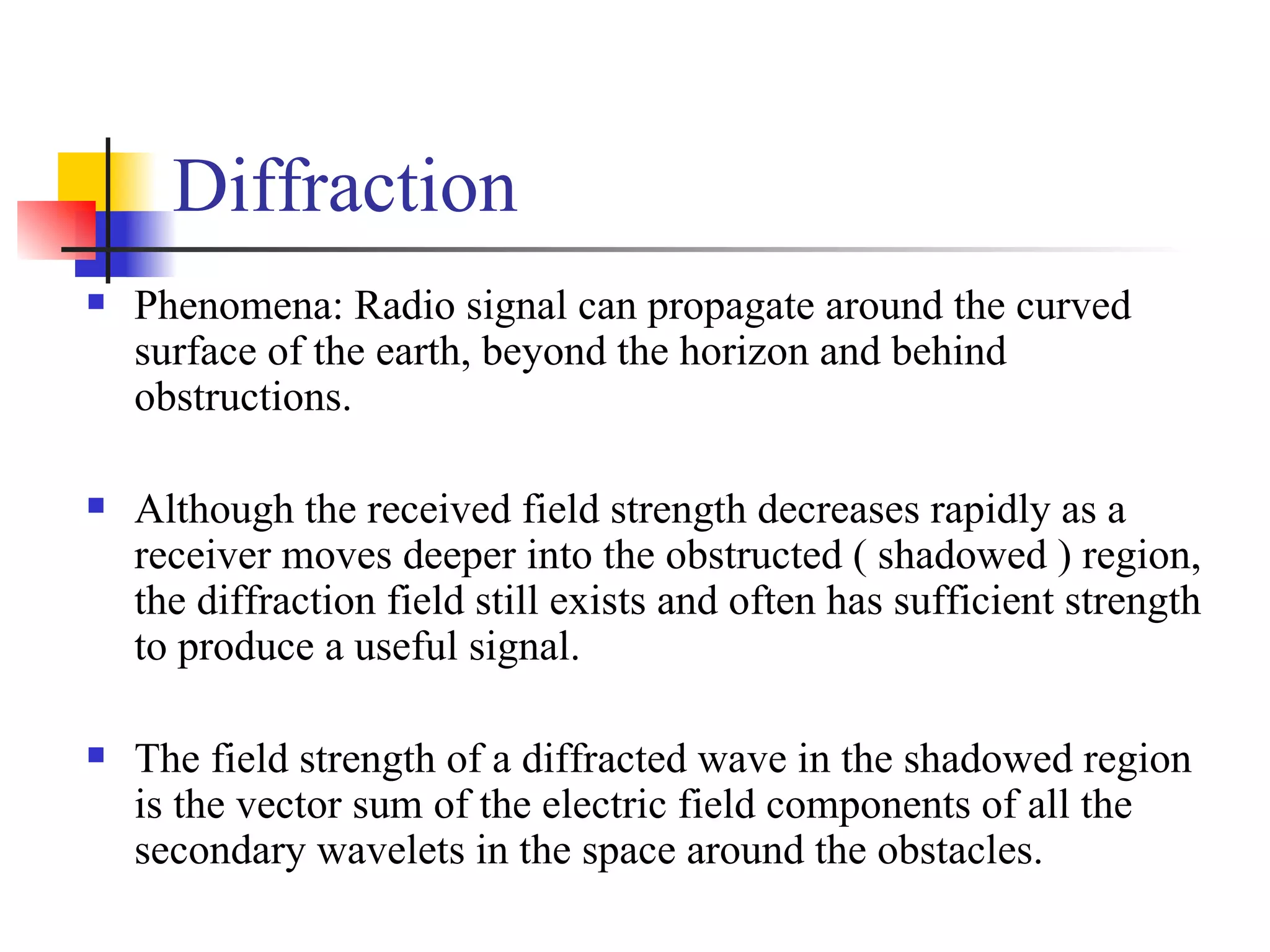 Diffraction Phenomena: Radio signal can propagate around the curved surface of the earth, beyond the horizon and behind obstructions. Although the received field strength decreases rapidly as a receiver moves deeper into the obstructed ( shadowed ) region, the diffraction field still exists and often has sufficient strength to produce a useful signal. The field strength of a diffracted wave in the shadowed region is the vector sum of the electric field components of all the secondary wavelets in the space around the obstacles. 