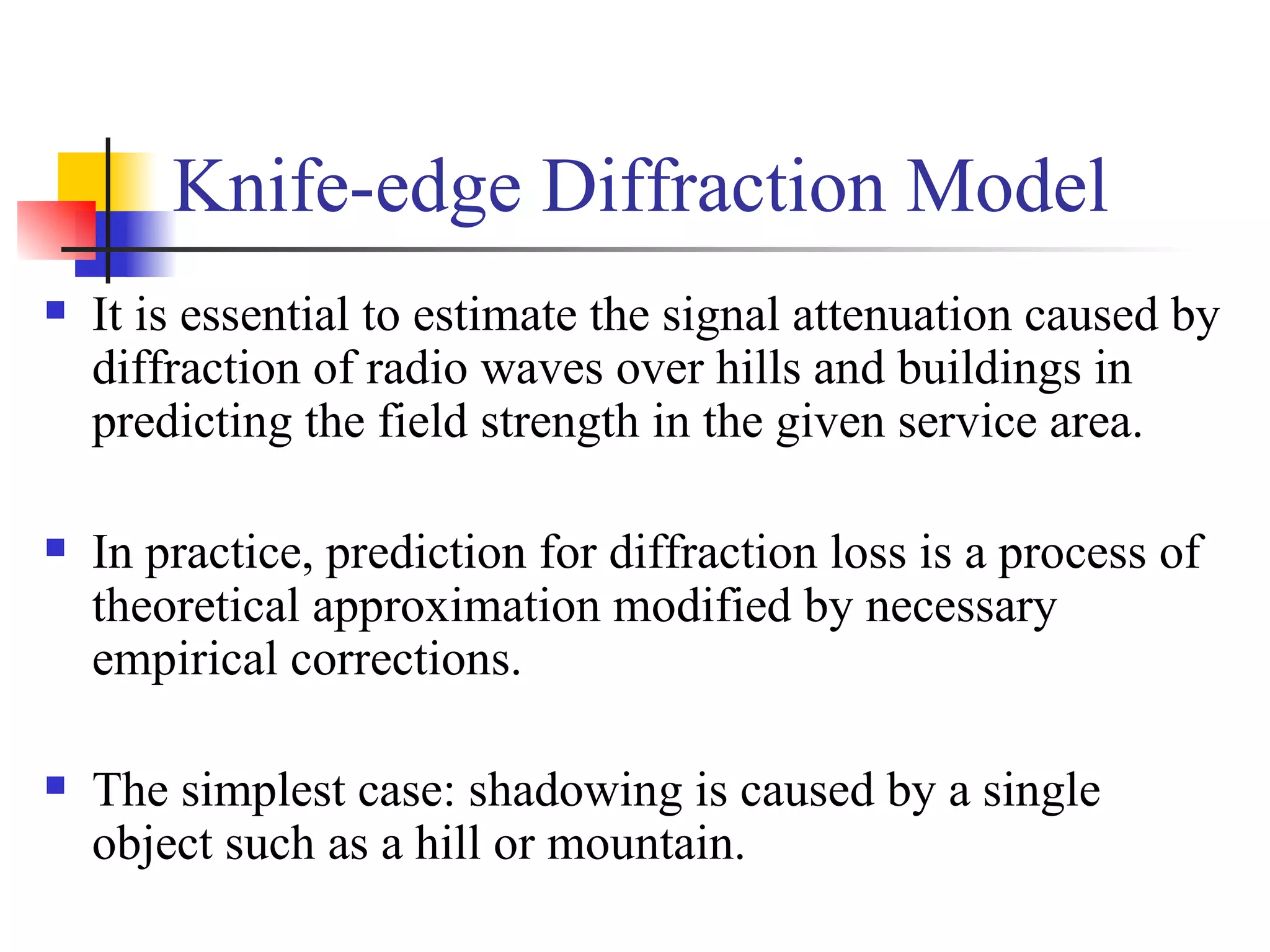 It is essential to estimate the signal attenuation caused by diffraction of radio waves over hills and buildings in predicting the field strength in the given service area. In practice, prediction for diffraction loss is a process of theoretical approximation modified by necessary empirical corrections. The simplest case: shadowing is caused by a single object such as a hill or mountain. Knife-edge Diffraction Model 