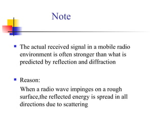 Note The actual received signal in a mobile radio environment is often stronger than what is predicted by reflection and diffraction Reason: When a radio wave impinges on a rough surface,the reflected energy is spread in all directions due to scattering 