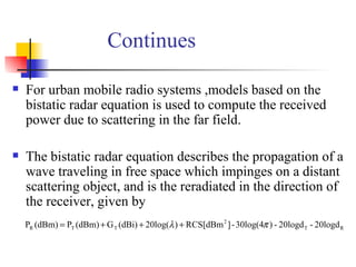 Continues For urban mobile radio systems ,models based on the bistatic radar equation is used to compute the received power due to scattering in the far field. The bistatic radar equation describes the propagation of a wave traveling in free space which impinges on a distant scattering object, and is the reradiated in the direction of the receiver, given by  