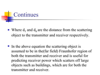 Continues Where d T  and d R  are the distance from the scattering object to the transmitter and receiver respectively. In the above equation the scattering object is assumed to be in the(far field) Fraunhofer region of both the transmitter and receiver and is useful for predicting receiver power which scatters off large objects such as buildings, which are for both the transmitter and receiver. 