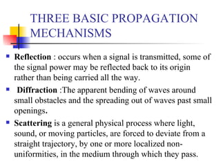 THREE BASIC PROPAGATION MECHANISMS Reflection  : occurs when a signal is transmitted, some of the signal power may be reflected back to its origin rather than being carried all the way.  Diffraction  :The apparent bending of waves around small obstacles and the spreading out of waves past small openings . Scattering  is a general physical process where light, sound, or moving particles, are forced to deviate from a straight trajectory, by one or more localized non-uniformities, in the medium through which they pass.  