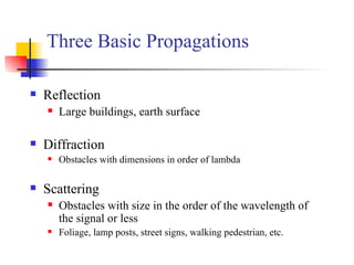 Reflection Large buildings, earth surface Diffraction Obstacles with dimensions in order of lambda Scattering  Obstacles with size in the order of the wavelength of the signal or less  Foliage, lamp posts, street signs, walking pedestrian, etc. Three Basic Propagations 