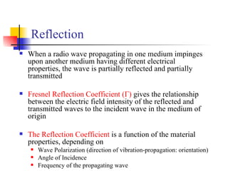 Reflection When a radio wave propagating in one medium impinges upon another medium having different electrical properties, the wave is partially reflected and partially transmitted Fresnel Reflection Coefficient (Γ)  gives the relationship between the electric field intensity of the reflected and transmitted waves to the incident wave in the medium of origin The Reflection Coefficient  is a function of the material properties, depending on  Wave Polarization (direction of vibration-propagation: orientation) Angle of Incidence Frequency of the propagating wave 