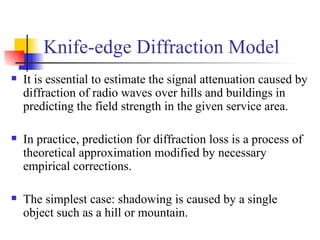 It is essential to estimate the signal attenuation caused by diffraction of radio waves over hills and buildings in predicting the field strength in the given service area. In practice, prediction for diffraction loss is a process of theoretical approximation modified by necessary empirical corrections. The simplest case: shadowing is caused by a single object such as a hill or mountain. Knife-edge Diffraction Model 