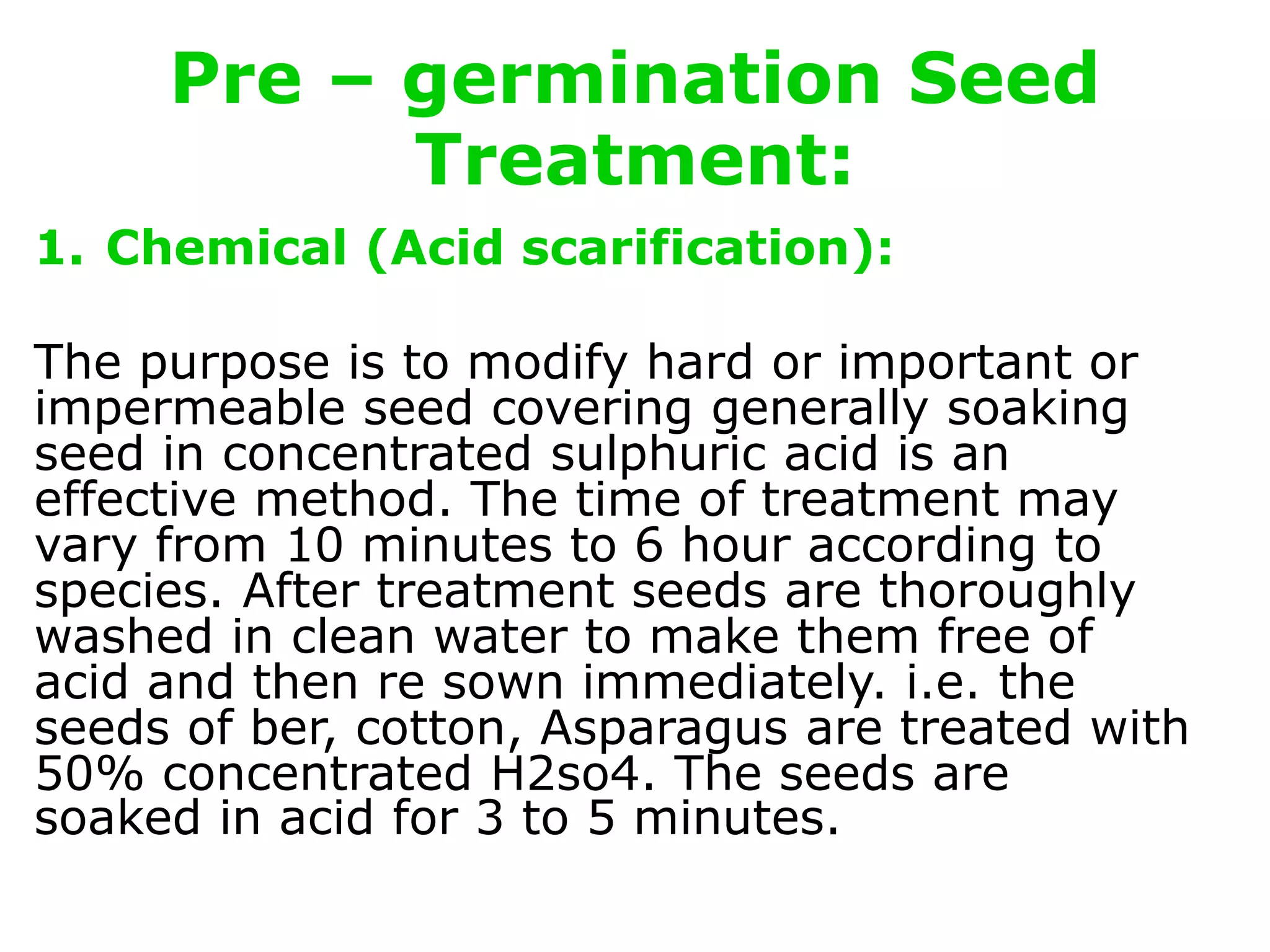 Pre – germination Seed
Treatment:
1. Chemical (Acid scarification):
The purpose is to modify hard or important or
impermeable seed covering generally soaking
seed in concentrated sulphuric acid is an
effective method. The time of treatment may
vary from 10 minutes to 6 hour according to
species. After treatment seeds are thoroughly
washed in clean water to make them free of
acid and then re sown immediately. i.e. the
seeds of ber, cotton, Asparagus are treated with
50% concentrated H2so4. The seeds are
soaked in acid for 3 to 5 minutes.
 