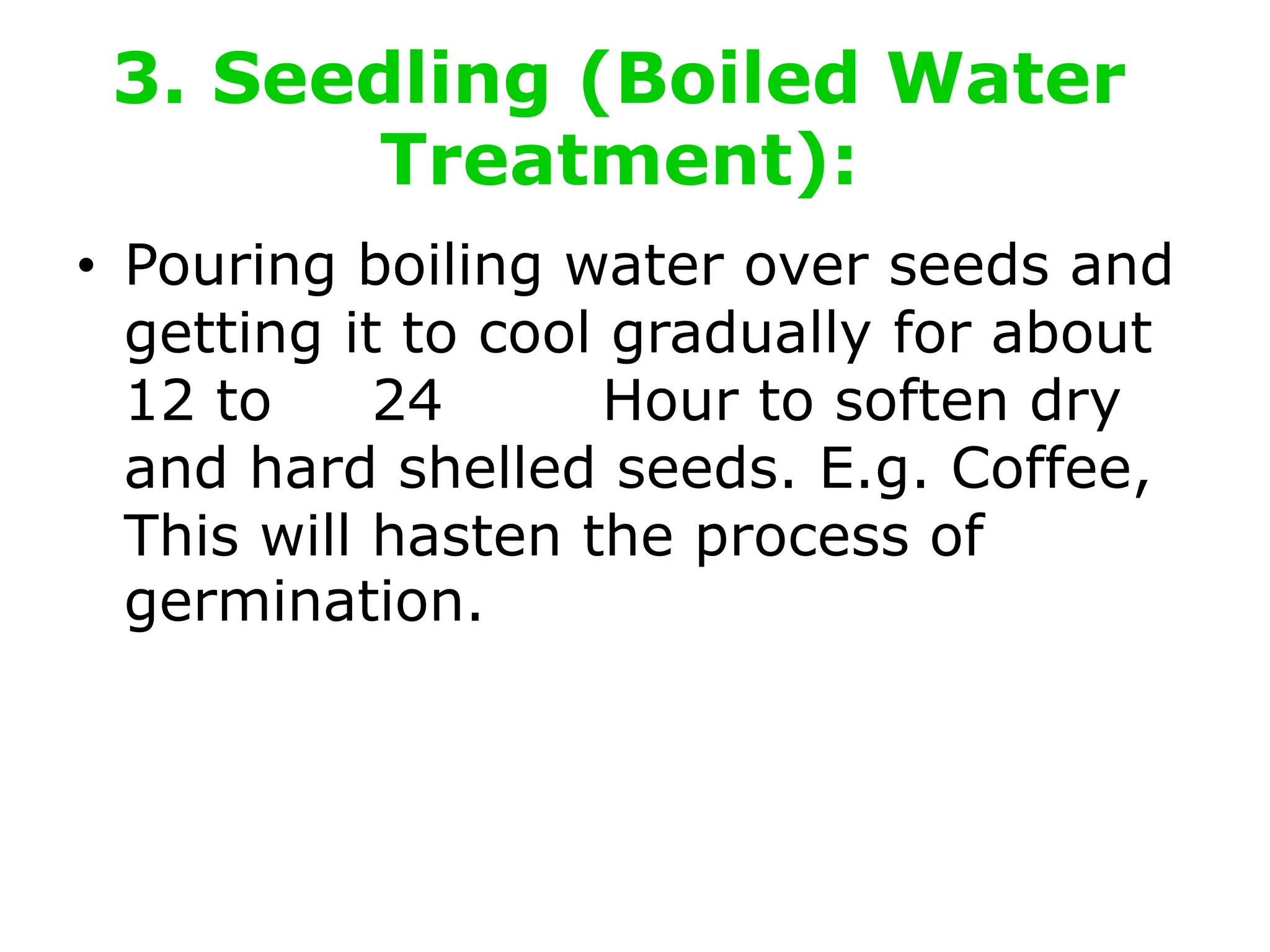 3. Seedling (Boiled Water
Treatment):
• Pouring boiling water over seeds and
getting it to cool gradually for about
12 to 24 Hour to soften dry
and hard shelled seeds. E.g. Coffee,
This will hasten the process of
germination.
 