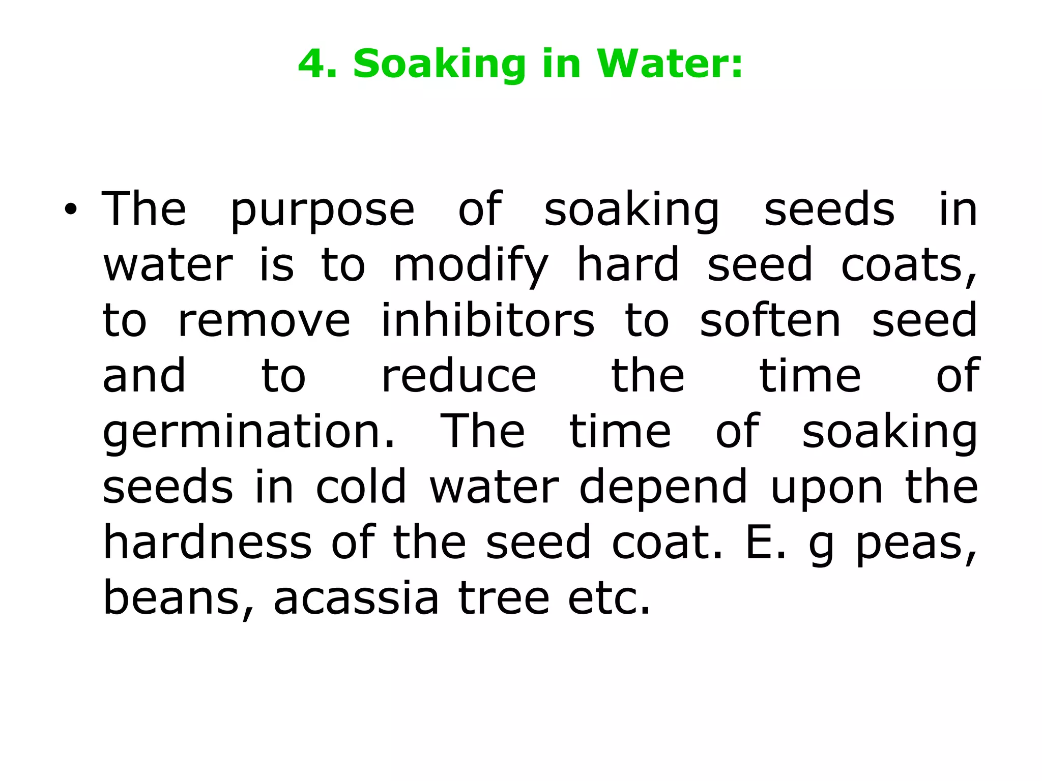 4. Soaking in Water:
• The purpose of soaking seeds in
water is to modify hard seed coats,
to remove inhibitors to soften seed
and to reduce the time of
germination. The time of soaking
seeds in cold water depend upon the
hardness of the seed coat. E. g peas,
beans, acassia tree etc.
 