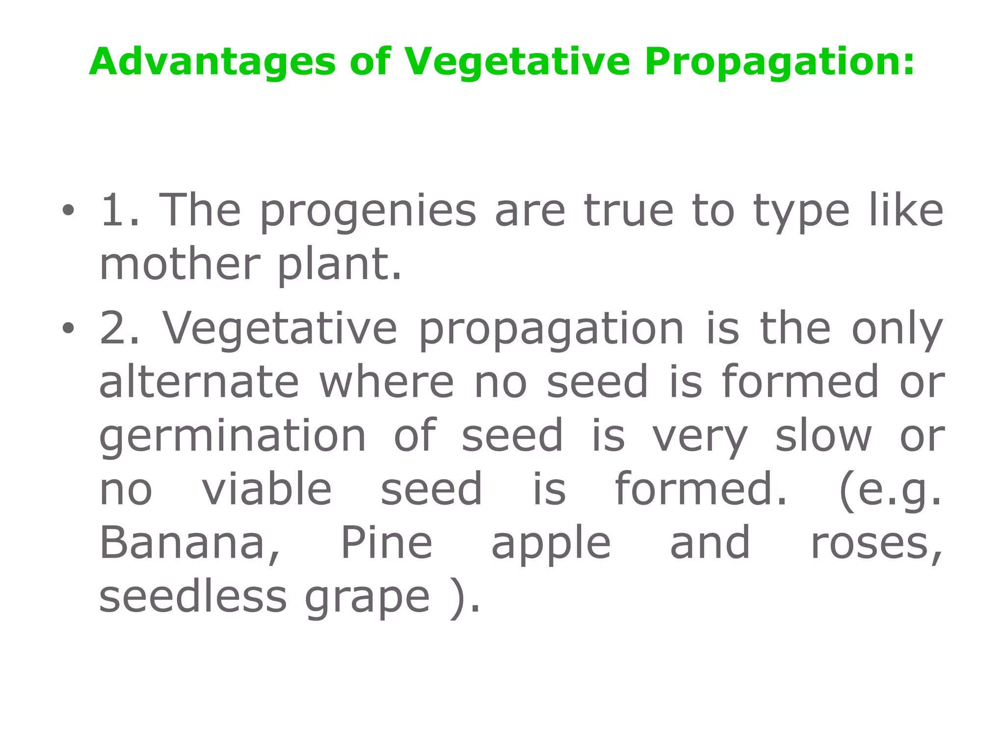 Advantages of Vegetative Propagation:
• 1. The progenies are true to type like
mother plant.
• 2. Vegetative propagation is the only
alternate where no seed is formed or
germination of seed is very slow or
no viable seed is formed. (e.g.
Banana, Pine apple and roses,
seedless grape ).
 