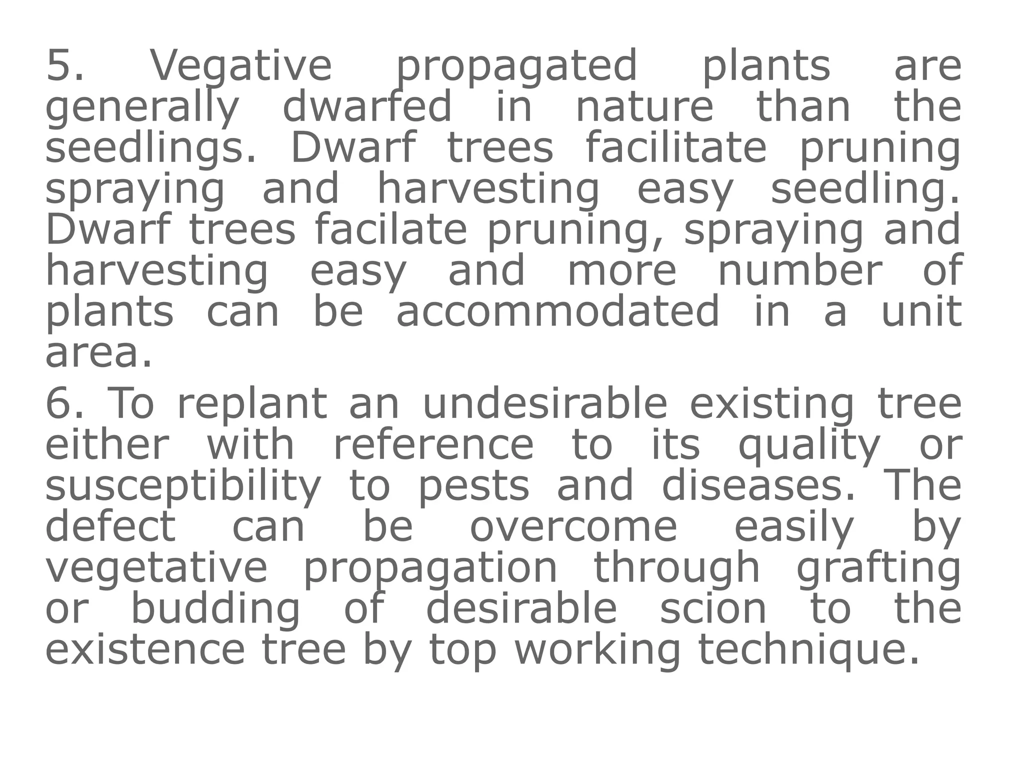 5. Vegative propagated plants are
generally dwarfed in nature than the
seedlings. Dwarf trees facilitate pruning
spraying and harvesting easy seedling.
Dwarf trees facilate pruning, spraying and
harvesting easy and more number of
plants can be accommodated in a unit
area.
6. To replant an undesirable existing tree
either with reference to its quality or
susceptibility to pests and diseases. The
defect can be overcome easily by
vegetative propagation through grafting
or budding of desirable scion to the
existence tree by top working technique.
 