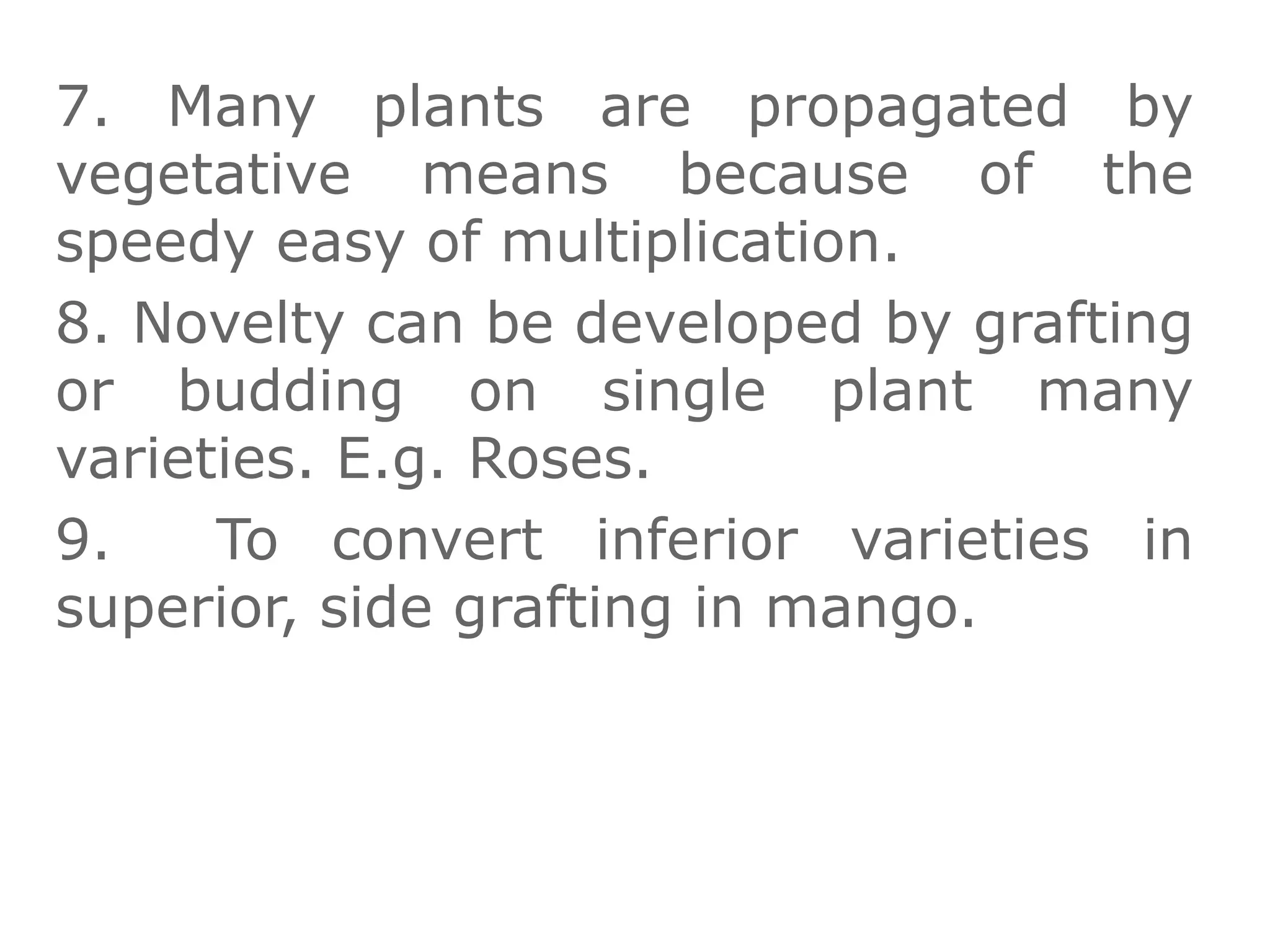 7. Many plants are propagated by
vegetative means because of the
speedy easy of multiplication.
8. Novelty can be developed by grafting
or budding on single plant many
varieties. E.g. Roses.
9. To convert inferior varieties in
superior, side grafting in mango.
 