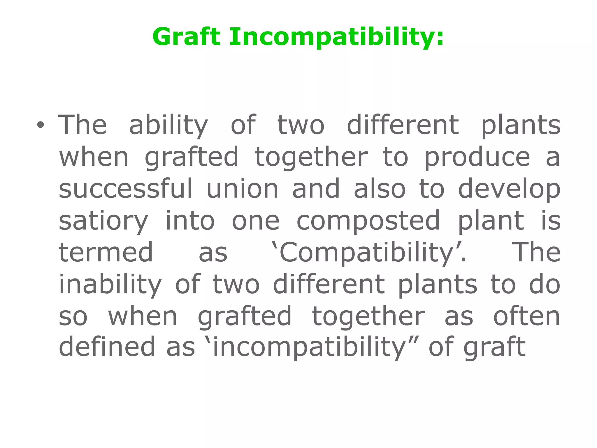 Graft Incompatibility:
• The ability of two different plants
when grafted together to produce a
successful union and also to develop
satiory into one composted plant is
termed as ‘Compatibility’. The
inability of two different plants to do
so when grafted together as often
defined as ‘incompatibility” of graft
 