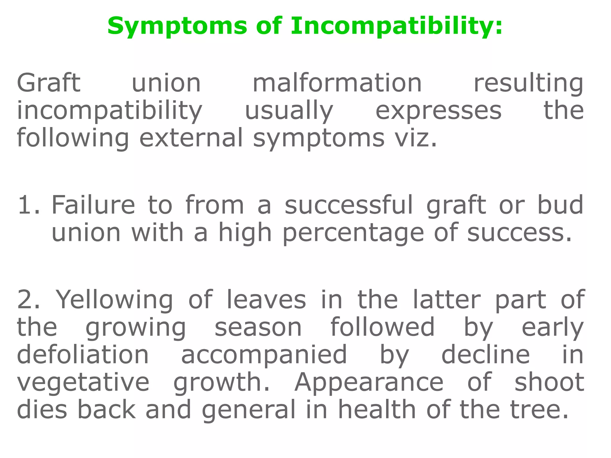 Symptoms of Incompatibility:
Graft union malformation resulting
incompatibility usually expresses the
following external symptoms viz.
1. Failure to from a successful graft or bud
union with a high percentage of success.
2. Yellowing of leaves in the latter part of
the growing season followed by early
defoliation accompanied by decline in
vegetative growth. Appearance of shoot
dies back and general in health of the tree.
 
