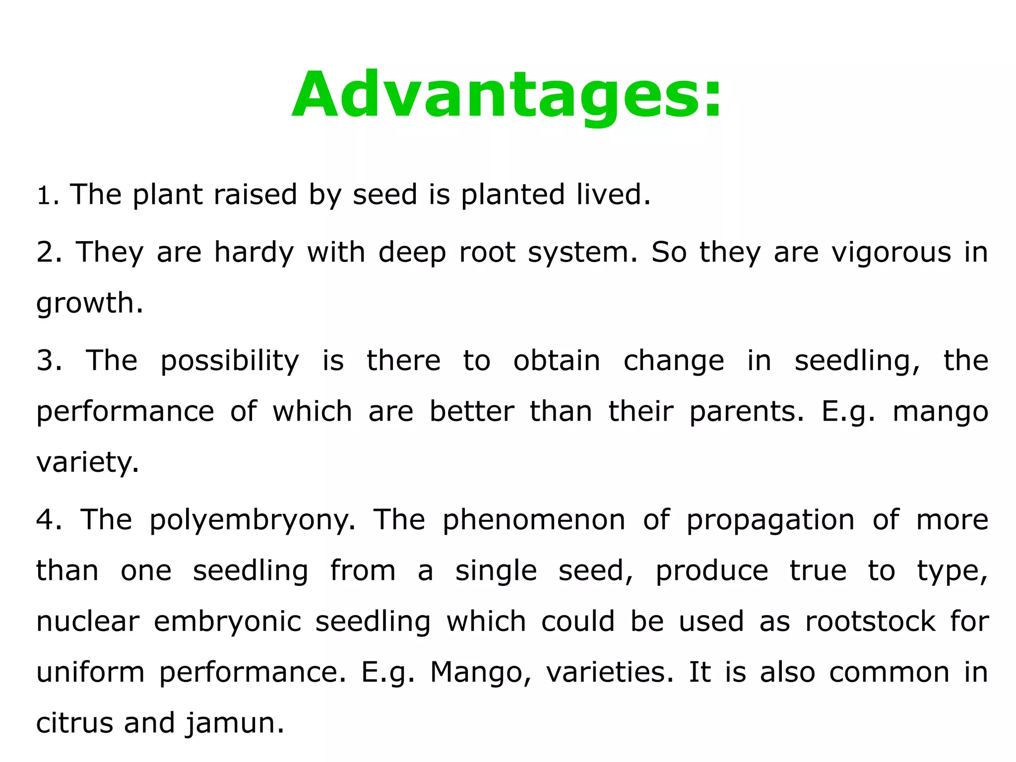 Advantages:
1. The plant raised by seed is planted lived.
2. They are hardy with deep root system. So they are vigorous in
growth.
3. The possibility is there to obtain change in seedling, the
performance of which are better than their parents. E.g. mango
variety.
4. The polyembryony. The phenomenon of propagation of more
than one seedling from a single seed, produce true to type,
nuclear embryonic seedling which could be used as rootstock for
uniform performance. E.g. Mango, varieties. It is also common in
citrus and jamun.
 