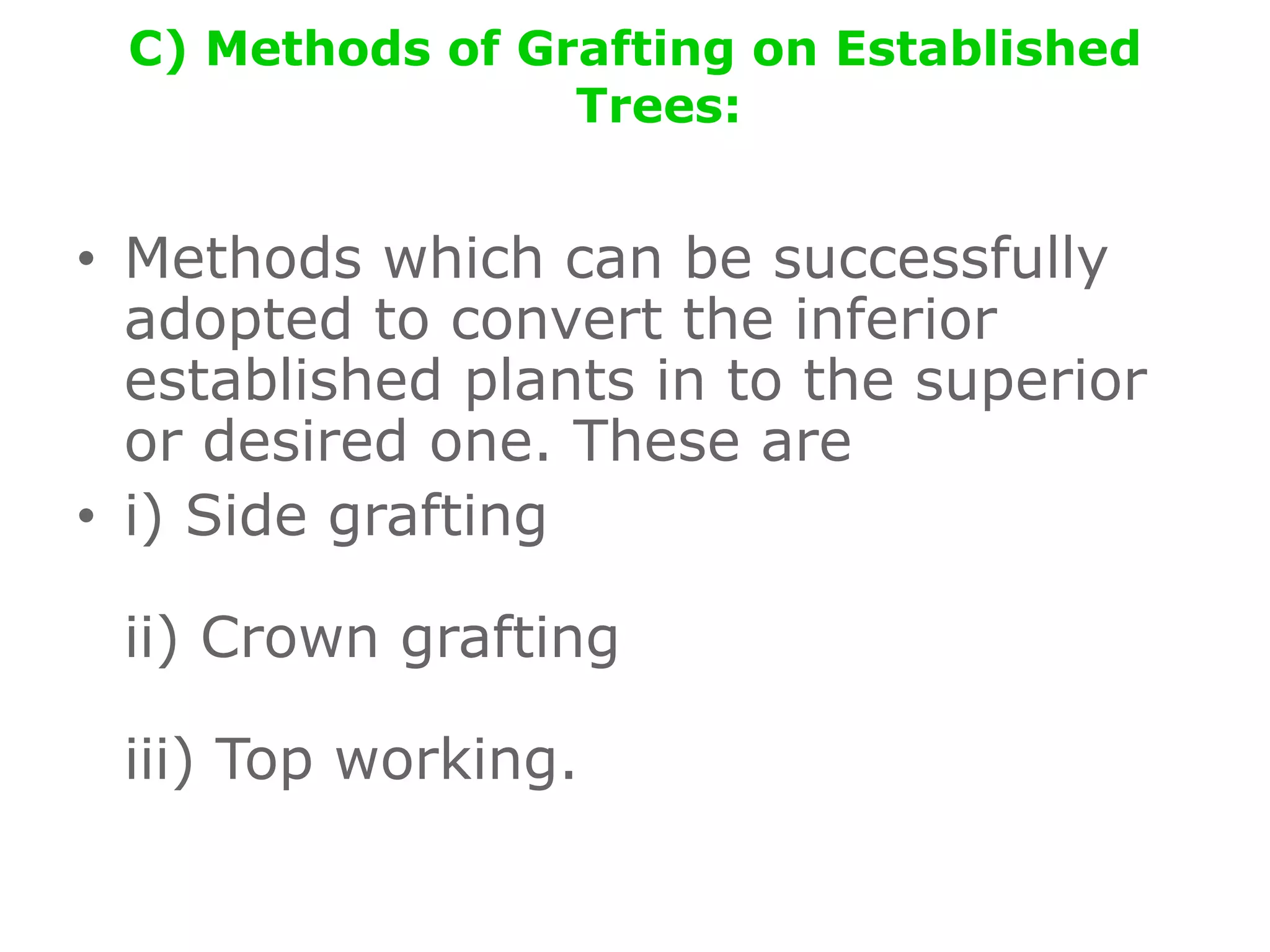 C) Methods of Grafting on Established
Trees:
• Methods which can be successfully
adopted to convert the inferior
established plants in to the superior
or desired one. These are
• i) Side grafting
ii) Crown grafting
iii) Top working.
 