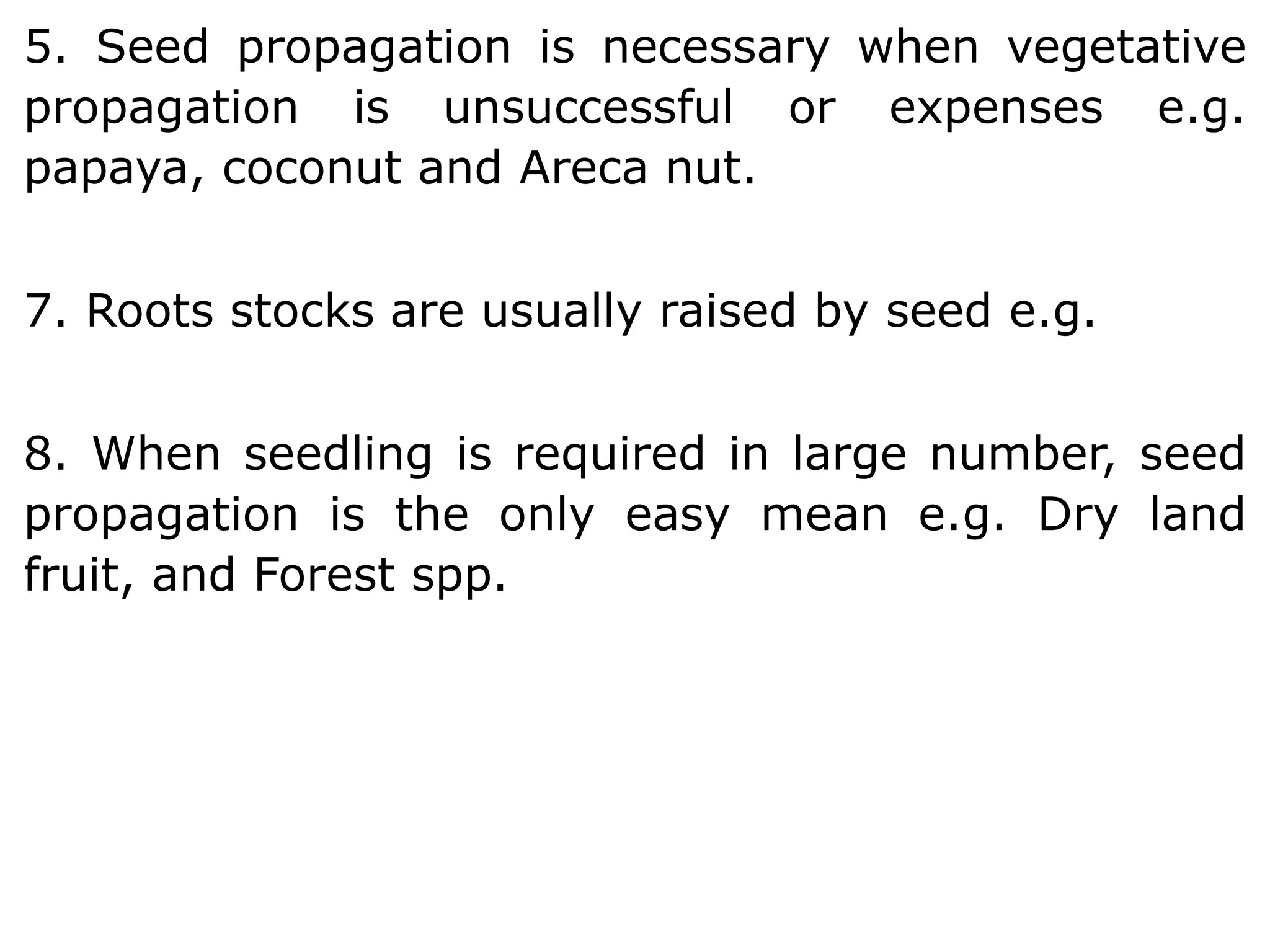 5. Seed propagation is necessary when vegetative
propagation is unsuccessful or expenses e.g.
papaya, coconut and Areca nut.
7. Roots stocks are usually raised by seed e.g.
8. When seedling is required in large number, seed
propagation is the only easy mean e.g. Dry land
fruit, and Forest spp.
 