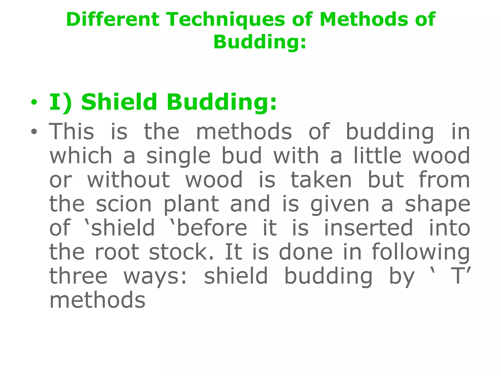 Different Techniques of Methods of
Budding:
• I) Shield Budding:
• This is the methods of budding in
which a single bud with a little wood
or without wood is taken but from
the scion plant and is given a shape
of ‘shield ‘before it is inserted into
the root stock. It is done in following
three ways: shield budding by ‘ T’
methods
 