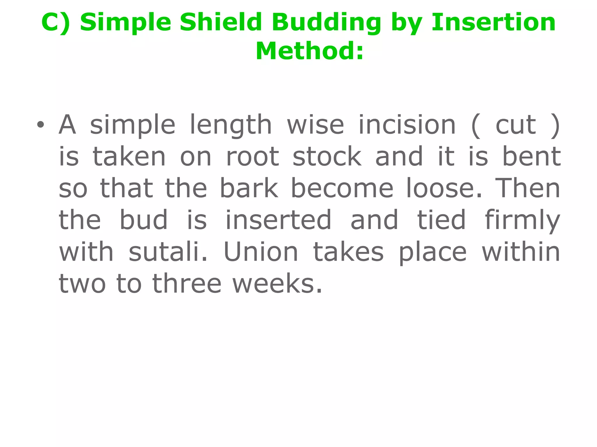 C) Simple Shield Budding by Insertion
Method:
• A simple length wise incision ( cut )
is taken on root stock and it is bent
so that the bark become loose. Then
the bud is inserted and tied firmly
with sutali. Union takes place within
two to three weeks.
 