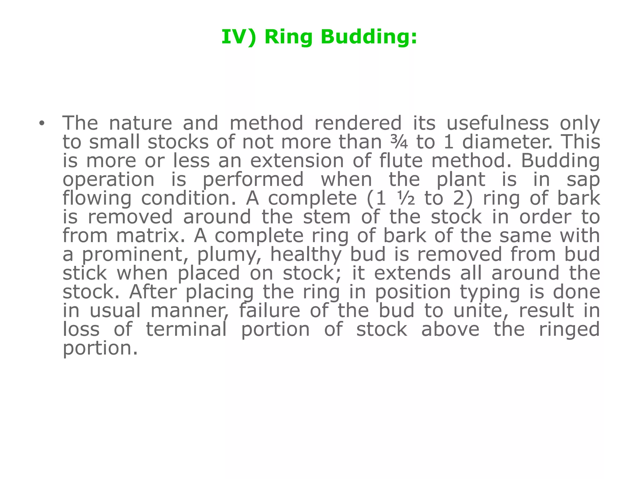 IV) Ring Budding:
• The nature and method rendered its usefulness only
to small stocks of not more than ¾ to 1 diameter. This
is more or less an extension of flute method. Budding
operation is performed when the plant is in sap
flowing condition. A complete (1 ½ to 2) ring of bark
is removed around the stem of the stock in order to
from matrix. A complete ring of bark of the same with
a prominent, plumy, healthy bud is removed from bud
stick when placed on stock; it extends all around the
stock. After placing the ring in position typing is done
in usual manner, failure of the bud to unite, result in
loss of terminal portion of stock above the ringed
portion.
 