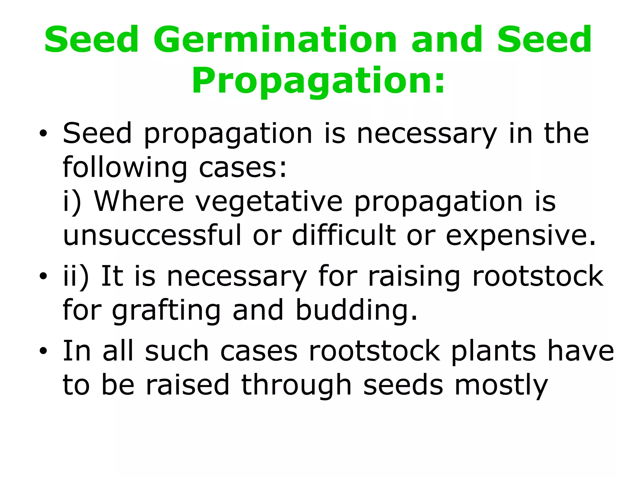 Seed Germination and Seed
Propagation:
• Seed propagation is necessary in the
following cases:
i) Where vegetative propagation is
unsuccessful or difficult or expensive.
• ii) It is necessary for raising rootstock
for grafting and budding.
• In all such cases rootstock plants have
to be raised through seeds mostly
 