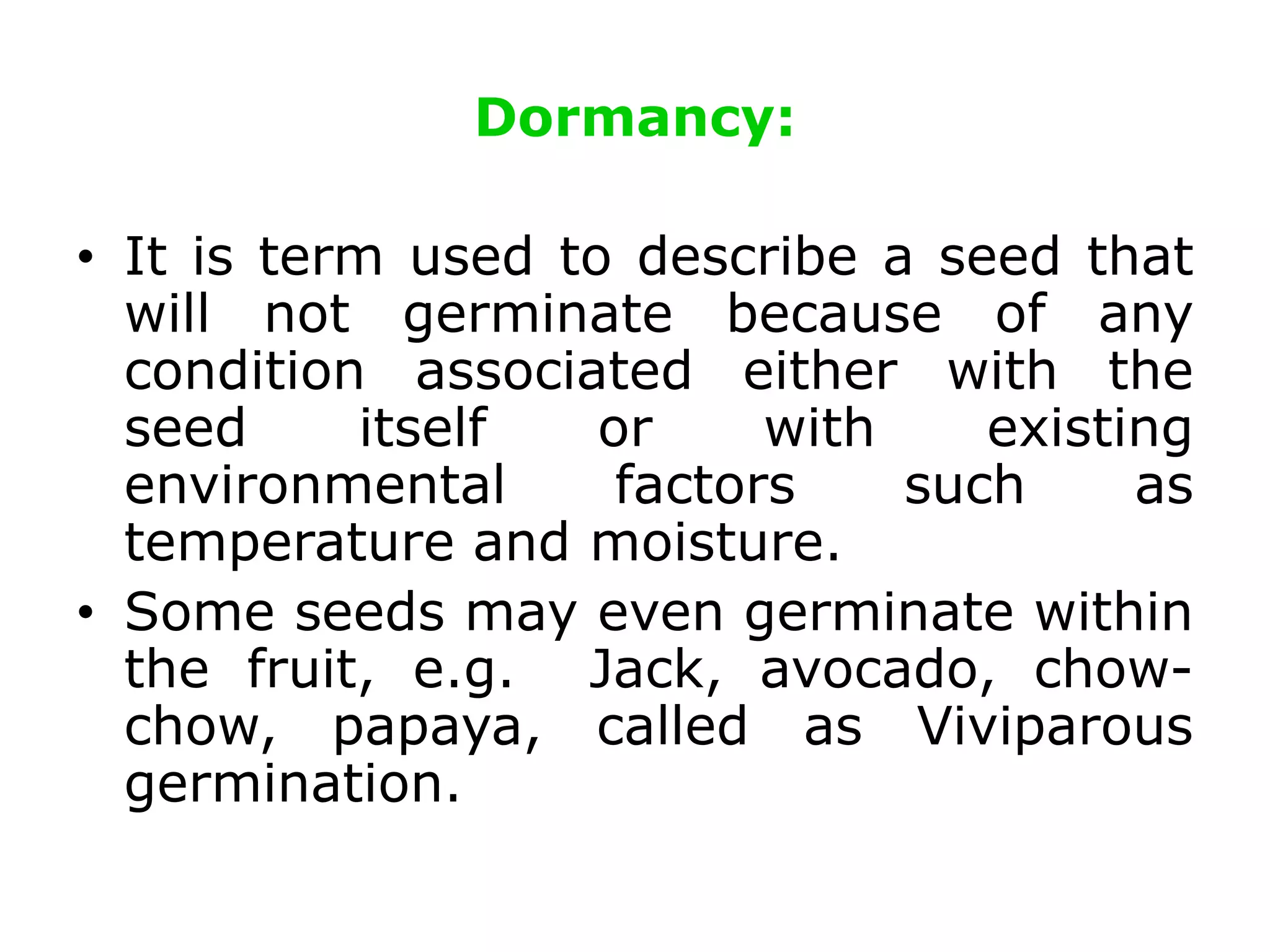 Dormancy:
• It is term used to describe a seed that
will not germinate because of any
condition associated either with the
seed itself or with existing
environmental factors such as
temperature and moisture.
• Some seeds may even germinate within
the fruit, e.g. Jack, avocado, chow-
chow, papaya, called as Viviparous
germination.
 