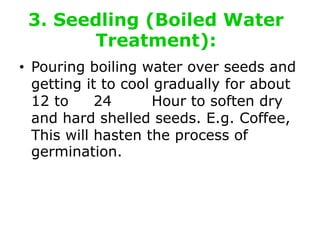 3. Seedling (Boiled Water
Treatment):
• Pouring boiling water over seeds and
getting it to cool gradually for about
12 to 24 Hour to soften dry
and hard shelled seeds. E.g. Coffee,
This will hasten the process of
germination.
 