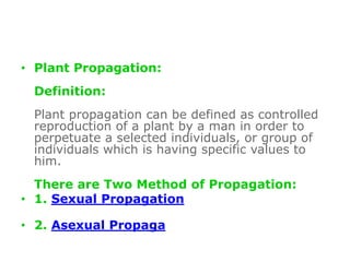 • Plant Propagation:
Definition:
Plant propagation can be defined as controlled
reproduction of a plant by a man in order to
perpetuate a selected individuals, or group of
individuals which is having specific values to
him.
There are Two Method of Propagation:
• 1. Sexual Propagation
• 2. Asexual Propaga
 