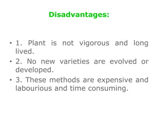 Disadvantages:
• 1. Plant is not vigorous and long
lived.
• 2. No new varieties are evolved or
developed.
• 3. These methods are expensive and
labourious and time consuming.
 