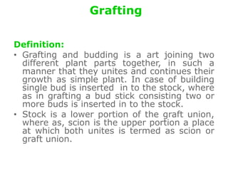 Grafting
Definition:
• Grafting and budding is a art joining two
different plant parts together, in such a
manner that they unites and continues their
growth as simple plant. In case of building
single bud is inserted in to the stock, where
as in grafting a bud stick consisting two or
more buds is inserted in to the stock.
• Stock is a lower portion of the graft union,
where as, scion is the upper portion a place
at which both unites is termed as scion or
graft union.
 