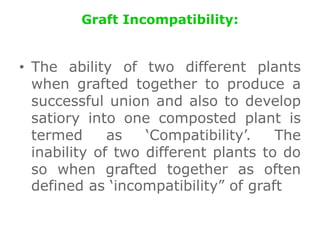 Graft Incompatibility:
• The ability of two different plants
when grafted together to produce a
successful union and also to develop
satiory into one composted plant is
termed as ‘Compatibility’. The
inability of two different plants to do
so when grafted together as often
defined as ‘incompatibility” of graft
 