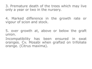 3. Premature death of the trees which may live
only a year or two in the nursery.
4. Marked difference in the growth rate or
vigour of scion and stock.
5. over growth at, above or below the graft
union.
Incompatibility has been ensured in swat
oranges. Cv. Mosabi when grafted on trifoliate
orange. (Citrus maxima).
 