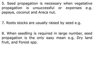 5. Seed propagation is necessary when vegetative
propagation is unsuccessful or expenses e.g.
papaya, coconut and Areca nut.
7. Roots stocks are usually raised by seed e.g.
8. When seedling is required in large number, seed
propagation is the only easy mean e.g. Dry land
fruit, and Forest spp.
 