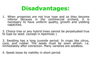 Disadvantages:
1. When progenies are not true type and so they become
inferior because in the commercial orchard, it is
necessary to have uniform quality, growth and yielding
capacities.
2. Choice tree or any hybrid trees cannot be perpetuated true
to type by seed. (except in Apomixes )
3. Seedling has a long juvenile period. In crops like citrus,
coca, and rubber. The seeds must be sown afresh. i.e.
immediately after extraction. Many varieties are seedless.
4. Seeds loose its viability in short period
 