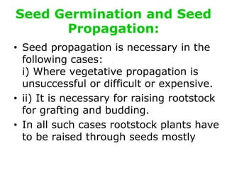 Seed Germination and Seed
Propagation:
• Seed propagation is necessary in the
following cases:
i) Where vegetative propagation is
unsuccessful or difficult or expensive.
• ii) It is necessary for raising rootstock
for grafting and budding.
• In all such cases rootstock plants have
to be raised through seeds mostly
 