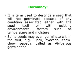 Dormancy:
• It is term used to describe a seed that
will not germinate because of any
condition associated either with the
seed itself or with existing
environmental factors such as
temperature and moisture.
• Some seeds may even germinate within
the fruit, e.g. Jack, avocado, chow-
chow, papaya, called as Viviparous
germination.
 