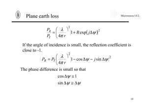 Microwaves UCL
10
Plane earth loss
( )2
2
exp1
4
ψ
π
λ
∆+
ö
ç
è
æ
= jR
rP
P
T
R
If the angle of incidence is small, the reflection coefficient is
close to -1.
2
2
sincos1
4
ψψ
π
λ
∆−∆−
ö
ç
è
æ
= j
r
PP TR
The phase difference is small so that
ψψ
ψ
∆≅∆
≅∆
sin
1cos
 