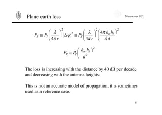 Microwaves UCL
11
Plane earth loss
22
2
2
4
44
ö
ç
è
æ
÷
ö
ç
è
æ
≅∆÷
ö
ç
è
æ
≅
d
hh
r
P
r
PP bm
TTR
λ
π
π
λ
ψ
π
λ
2
2
ö
ç
è
æ
≅
d
hh
PP bm
TR
The loss is increasing with the distance by 40 dB per decade
and decreasing with the antenna heights.
This is not an accurate model of propagation; it is sometimes
used as a reference case.
 