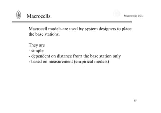 Microwaves UCL
15
Macrocells
Macrocell models are used by system designers to place
the base stations.
They are
- simple
- dependent on distance from the base station only
- based on measurement (empirical models)
 