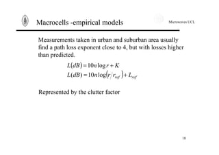 Microwaves UCL
18
Macrocells -empirical models
Measurements taken in urban and suburban area usually
find a path loss exponent close to 4, but with losses higher
than predicted.
( )
( ) refref LrrndBL
KrndBL
+=
+=
log10)(
log10
Represented by the clutter factor
 