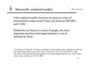 Microwaves UCL
20
Macrocells -empirical models
Fully empirical model, based on an extensive series of
measurements made around Tokyo city between 200 MHz
and 2 GHz1 .
Predictions are based on a series of graphs; the most
important ones have been approximated in a set of
formulae by Hata2.
1 Y. Okumura, E. Ohmori, T. Kawano, K. Fukuda, “Field strength and its variability in VHF and
UHF land mobile radio service”, Rev. Electr. Communic. Lab., vol.16, pp. 825-873, 1968.
2 M. Hata, “Empirical formula for propagation loss in land mobile radio services”, IEEE Trans.
Vehic. Techn., vol 29, pp. 317-325, 1980.
 