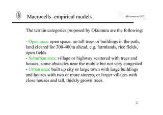 Microwaves UCL
22
Macrocells -empirical models
The terrain categories proposed by Okumura are the following:
- Open area: open space, no tall trees or buildings in the path,
land cleared for 300-400m ahead, e.g. farmlands, rice fields,
open fields
- Suburban area: village or highway scattered with trees and
houses, some obstacles near the mobile but not very congested
- Urban area: built up city or large town with large buildings
and houses with two or more storeys, or larger villages with
close houses and tall, thickly grown trees.
 
