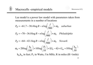 Microwaves UCL
23
Macrocells -empirical models
Lee model is a power law model with parameters taken from
measurements in a number of locations
( ) ö
ç
è
æ++−+÷
ö
ç
è
æ+÷
ö
ç
è
æ=
+÷
ö
ç
è
æ−−−=
+÷
ö
ç
è
æ−−−=
+÷
ö
ç
è
æ−−−=
10
log106
10
log10
100
log20
900
loglog1.4364
900
loglog8.3670
900
loglog4.387.61
0
0
0
0
m
mb
Tb
R
R
R
h
GG
Ph
Newark
f
nRP
iePhiladelph
f
nRP
suburban
f
nRP
α
α
α
α
hb,hm in feet; PT in Watts, f in MHz, R in miles (R>1mile)
 